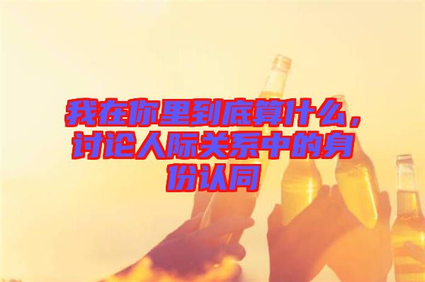 我在你里到底算什么，討論人際關(guān)系中的身份認同