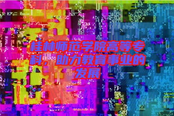 桂林師范學(xué)院高等專科，助力教育事業(yè)的發(fā)展