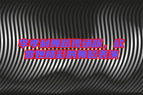 李孝利舞蹈現(xiàn)場版，欣賞她精彩的舞蹈表演