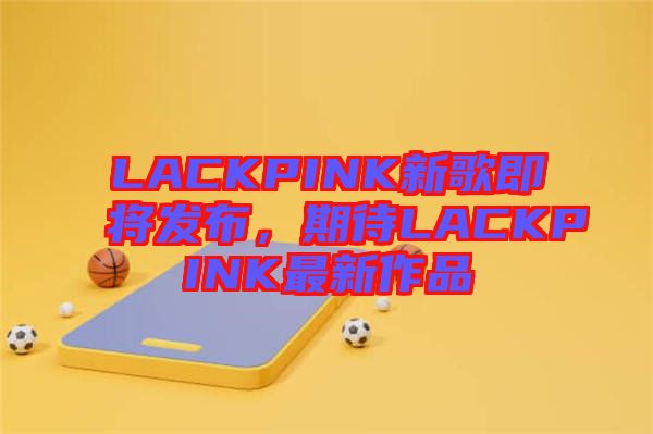 LACKPINK新歌即將發(fā)布，期待LACKPINK最新作品