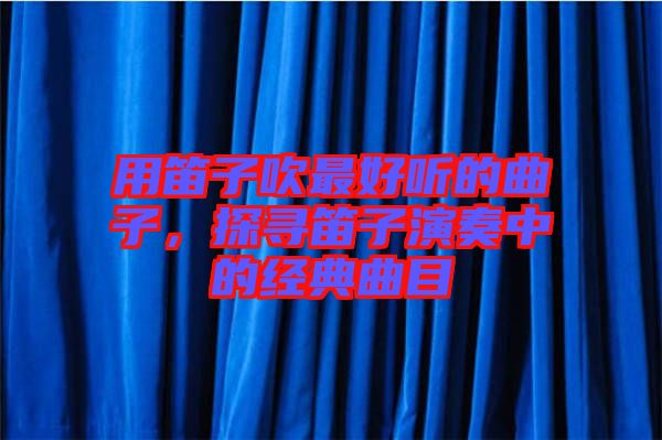用笛子吹最好聽的曲子，探尋笛子演奏中的經(jīng)典曲目