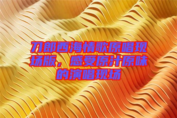 刀郎西海情歌原唱現(xiàn)場版，感受原汁原味的演唱現(xiàn)場