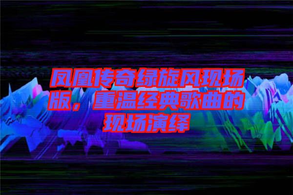 鳳凰傳奇綠旋風(fēng)現(xiàn)場(chǎng)版，重溫經(jīng)典歌曲的現(xiàn)場(chǎng)演繹