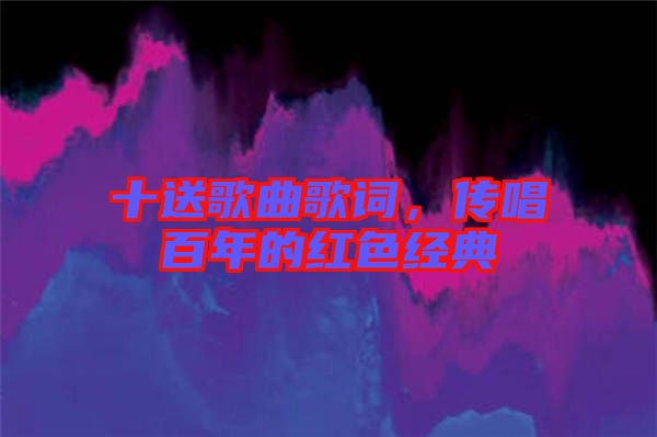 十送歌曲歌詞，傳唱百年的紅色經(jīng)典