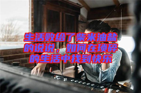 生活敗給了柴米油鹽的說說，如何在瑣碎的生活中找到快樂