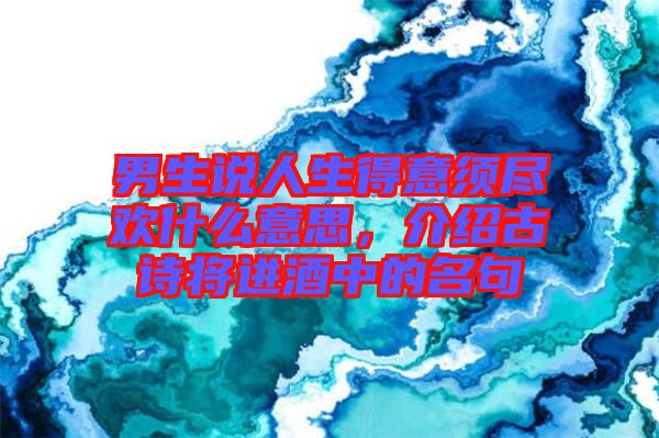 男生說人生得意須盡歡什么意思，介紹古詩(shī)將進(jìn)酒中的名句