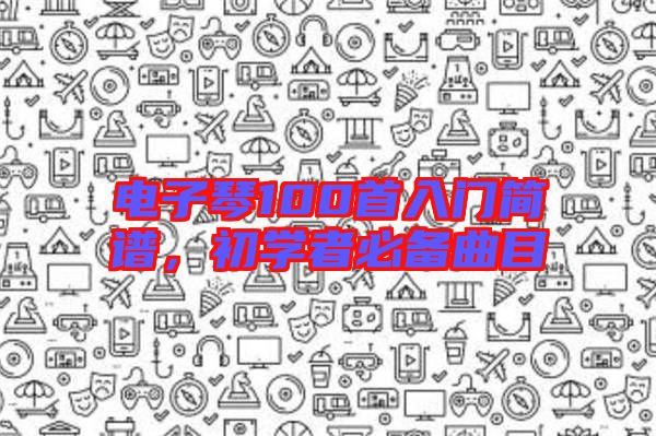 電子琴100首入門簡譜，初學(xué)者必備曲目