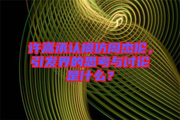 許嵩承認(rèn)模仿周杰倫，引發(fā)界的思考與討論是什么？