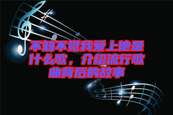 不知不覺我愛上他是什么歌，介紹流行歌曲背后的故事