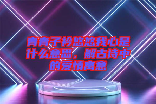 青青子衿悠悠我心是什么意思，解古詩中的愛情寓意