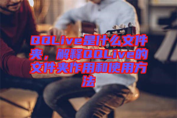 QQLive是什么文件夾，解釋QQLive的文件夾作用和使用方法