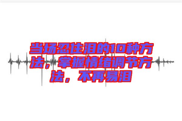 當場忍住淚的10種方法，掌握情緒調(diào)節(jié)方法，不再易淚