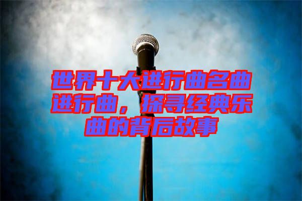 世界十大進行曲名曲進行曲，探尋經(jīng)典樂曲的背后故事