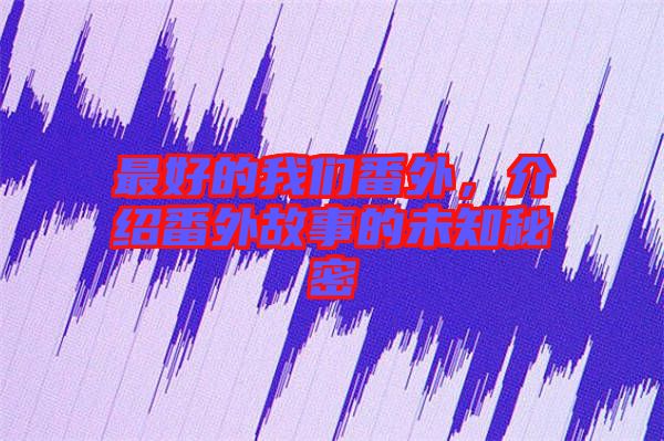 最好的我們番外，介紹番外故事的未知秘密