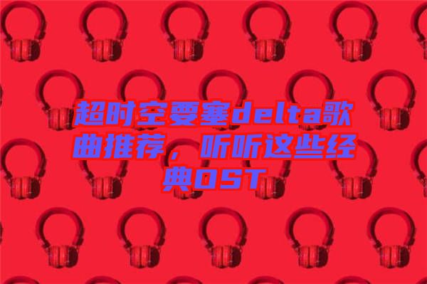 超時空要塞delta歌曲推薦，聽聽這些經(jīng)典OST