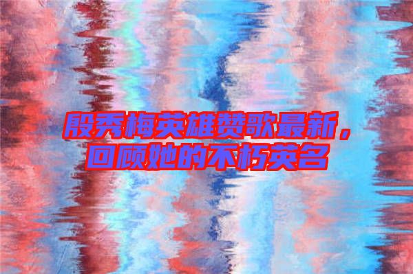 殷秀梅英雄贊歌最新，回顧她的不朽英名