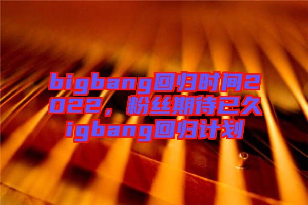 bigbang回歸時(shí)間2022，粉絲期待已久igbang回歸計(jì)劃