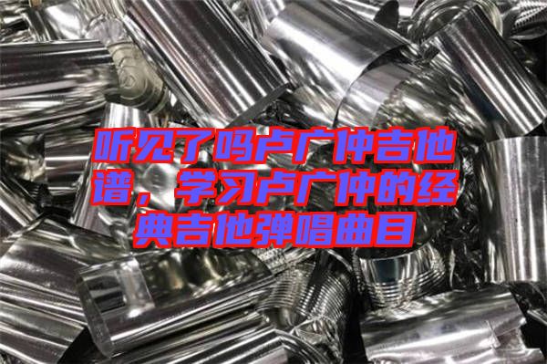 聽見了嗎盧廣仲吉他譜，學(xué)習(xí)盧廣仲的經(jīng)典吉他彈唱曲目