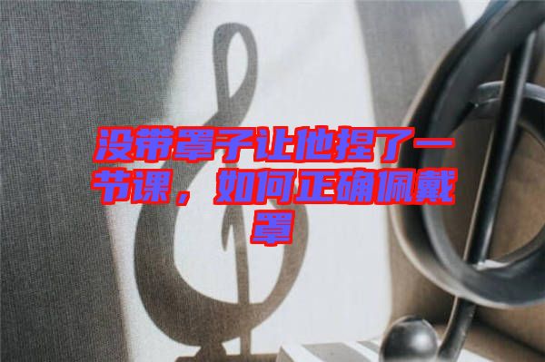 沒帶罩子讓他捏了一節(jié)課，如何正確佩戴罩