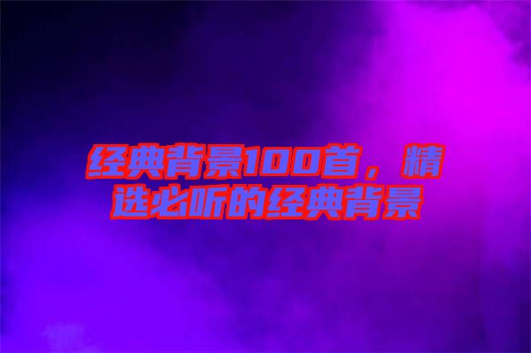 經(jīng)典背景100首，精選必聽(tīng)的經(jīng)典背景