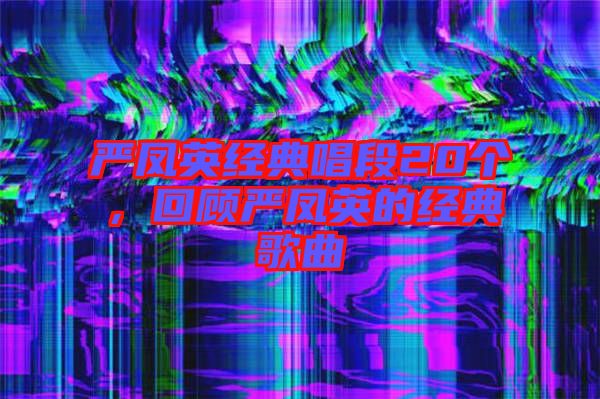 嚴鳳英經(jīng)典唱段20個，回顧嚴鳳英的經(jīng)典歌曲