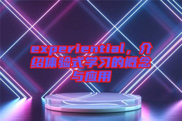 experiential，介紹體驗式學(xué)習(xí)的概念與應(yīng)用