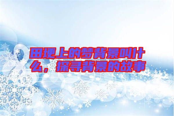 田埂上的夢(mèng)背景叫什么，探尋背景的故事