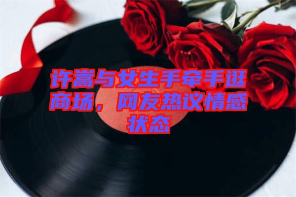許嵩與女生手牽手逛商場，網(wǎng)友熱議情感狀態(tài)