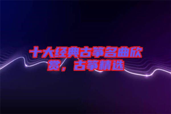 十大經(jīng)典古箏名曲欣賞，古箏精選