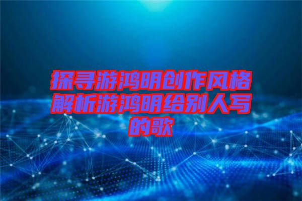 探尋游鴻明創(chuàng)作風(fēng)格解析游鴻明給別人寫的歌