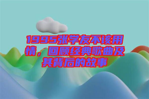1995張學(xué)友不該用情，回顧經(jīng)典歌曲及其背后的故事