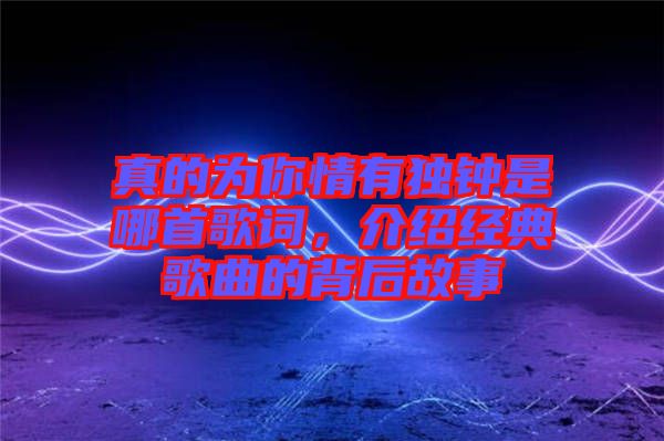 真的為你情有獨(dú)鐘是哪首歌詞，介紹經(jīng)典歌曲的背后故事