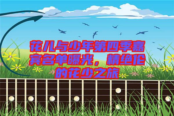 花兒與少年第四季嘉賓名單曝光，精絕倫的花少之旅