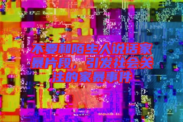 不要和陌生人說話家暴片段，引發(fā)社會(huì)關(guān)注的家暴事件