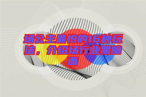 場公主最怕的16種玩法，介紹場行業(yè)黑暗面