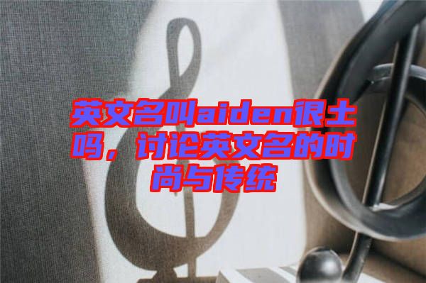 英文名叫aiden很土嗎，討論英文名的時尚與傳統(tǒng)