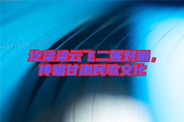 圪梁梁云飛二妮對唱，傳唱甘肅民歌文化