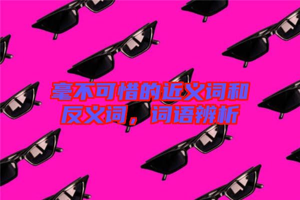 毫不可惜的近義詞和反義詞，詞語(yǔ)辨析