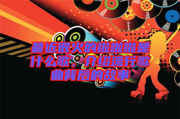 最近很火的啦啦啦是什么歌，介紹流行歌曲背后的故事