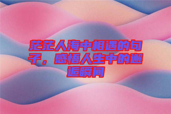 茫茫人海中相遇的句子，感悟人生中的邂逅瞬間