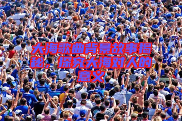 大海歌曲背景故事揭秘，探究大海對人的意義