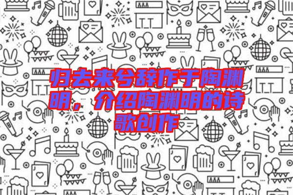 歸去來兮辭作于陶淵明，介紹陶淵明的詩歌創(chuàng)作