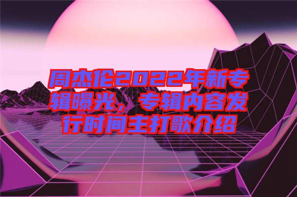 周杰倫2022年新專輯曝光，專輯內(nèi)容發(fā)行時(shí)間主打歌介紹