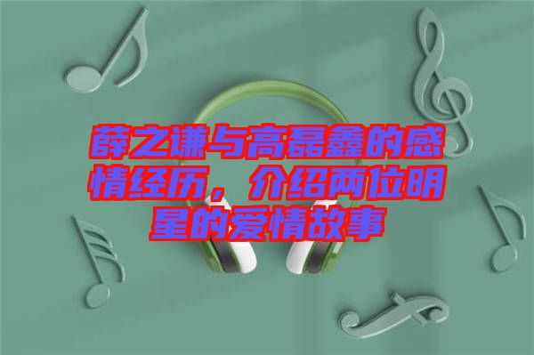 薛之謙與高磊鑫的感情經(jīng)歷，介紹兩位明星的愛情故事