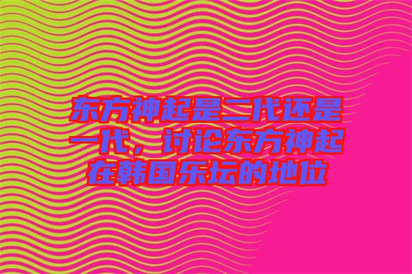 東方神起是二代還是一代，討論東方神起在韓國(guó)樂壇的地位