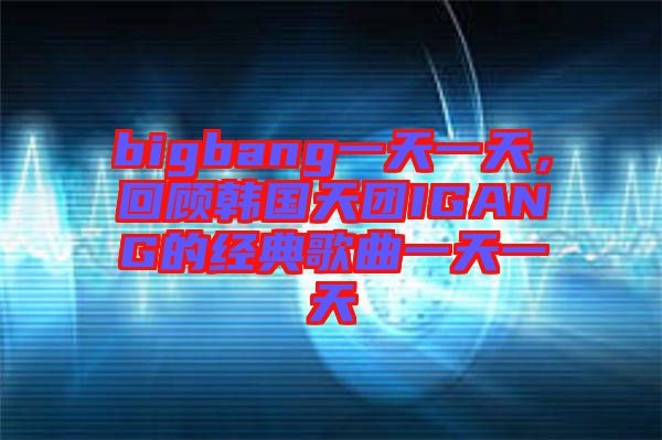 bigbang一天一天，回顧韓國(guó)天團(tuán)IGANG的經(jīng)典歌曲一天一天