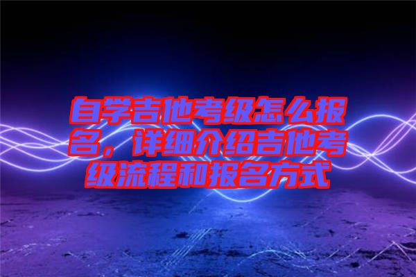 自學吉他考級怎么報名，詳細介紹吉他考級流程和報名方式