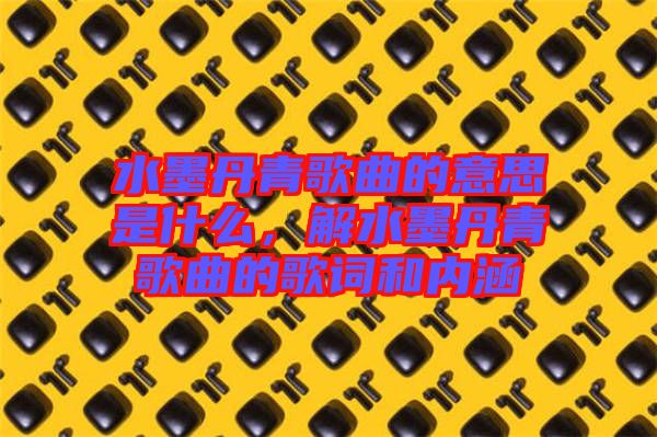 水墨丹青歌曲的意思是什么，解水墨丹青歌曲的歌詞和內(nèi)涵