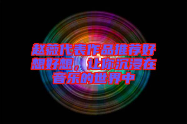 趙薇代表作品推薦好想好想，讓你沉浸在音樂的世界中