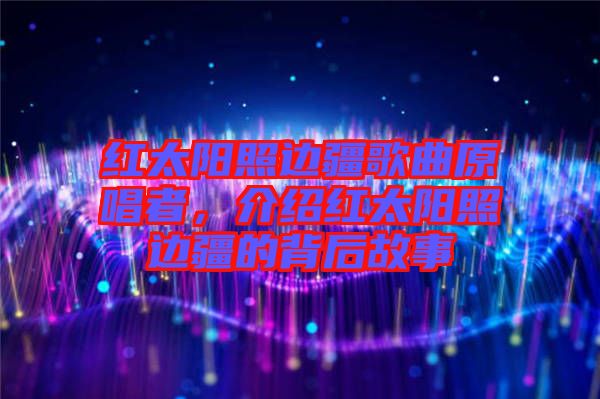 紅太陽照邊疆歌曲原唱者，介紹紅太陽照邊疆的背后故事